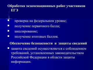 Обработка экзаменационных работ участников
ЕГЭ
 проверка на федеральном уровне;
 получение первичного балла;
 шкалирование;
 получение итоговых баллов.
Обеспечение безопасности и защиты сведенийОбеспечение безопасности и защиты сведений
 защита сведений осуществляется с соблюдением
требований, установленных законодательством
Российской Федерации в области защиты
информации.
 