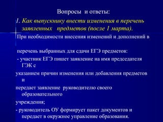 Вопросы и ответы:
1. Как выпускнику внести изменения в перечень
заявленных предметов (после 1 марта).
При необходимости внесения изменений и дополнений в
перечень выбранных для сдачи ЕГЭ предметов:
- участник ЕГЭ пишет заявление на имя председателя
ГЭК с
указанием причин изменения или добавления предметов
и
передает заявление руководителю своего
образовательного
учреждения;
- руководитель ОУ формирует пакет документов и
передает в окружное управление образования.
 