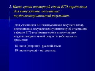 2. Какие сроки повторной сдачи ЕГЭ определены
для выпускников, получивших
неудовлетворительный результат.
Для участников ЕГЭ (выпускников текущего года),
проходивших государственную(итоговую) аттестацию
в форме ЕГЭ в основные сроки и получивших
неудовлетворительный результат (обязательные
предметы):
18 июня (вторник)– русский язык;
19 июня (среда) – математика.
 