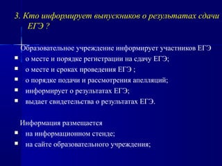 3. Кто информирует выпускников о результатах сдачи
ЕГЭ ?
Образовательное учреждение информирует участников ЕГЭ
 о месте и порядке регистрации на сдачу ЕГЭ;
 о месте и сроках проведения ЕГЭ ;
 о порядке подачи и рассмотрения апелляций;
 информирует о результатах ЕГЭ;
 выдает свидетельства о результатах ЕГЭ.
Информация размещается
 на информационном стенде;
 на сайте образовательного учреждения;
 