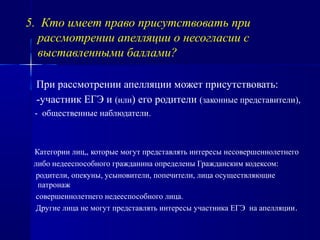 5. Кто имеет право присутствовать при
рассмотрении апелляции о несогласии с
выставленными баллами?
При рассмотрении апелляции может присутствовать:
-участник ЕГЭ и (или) его родители (законные представители),
- общественные наблюдатели.
Категории лиц,, которые могут представлять интересы несовершеннолетнего
либо недееспособного гражданина определены Гражданским кодексом:
родители, опекуны, усыновители, попечители, лица осуществляющие
патронаж
совершеннолетнего недееспособного лица.
Другие лица не могут представлять интересы участника ЕГЭ на апелляции.
 