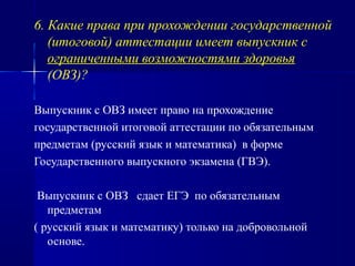 6. Какие права при прохождении государственной
(итоговой) аттестации имеет выпускник с
ограниченными возможностями здоровья
(ОВЗ)?
Выпускник с ОВЗ имеет право на прохождение
государственной итоговой аттестации по обязательным
предметам (русский язык и математика) в форме
Государственного выпускного экзамена (ГВЭ).
Выпускник с ОВЗ сдает ЕГЭ по обязательным
предметам
( русский язык и математику) только на добровольной
основе.
 