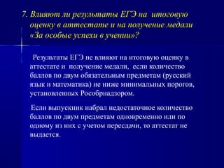 7. Влияют ли результаты ЕГЭ на итоговую
оценку в аттестате и на получение медали
«За особые успехи в учении»?
Результаты ЕГЭ не влияют на итоговую оценку в
аттестате и получение медали, если количество
баллов по двум обязательным предметам (русский
язык и математика) не ниже минимальных порогов,
установленных Рособрнадзором.
Если выпускник набрал недостаточное количество
баллов по двум предметам одновременно или по
одному из них с учетом пересдачи, то аттестат не
выдается.
 