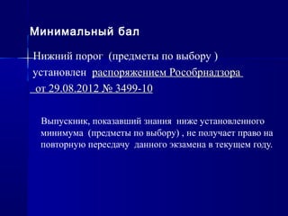 Минимальный бал
Нижний порог (предметы по выбору )
установлен распоряжением Рособрнадзора
от 29.08.2012 № 3499-10
Выпускник, показавший знания ниже установленного
минимума (предметы по выбору) , не получает право на
повторную пересдачу данного экзамена в текущем году.
 