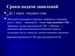 Сроки подачи заявлений
 До 1 марта текущего года.
 Внесения изменений в перечень выбранных экзаменов
после 1 марта проводится только через решение ГЭК.
Заявление на имя председателя ГЭК г. Москвы с
указанием причины внесения изменений подается
не позднее чем за месяц до соответствующих экзаменов .
Заявление предается в ГЭК через руководителя ОУ.
 