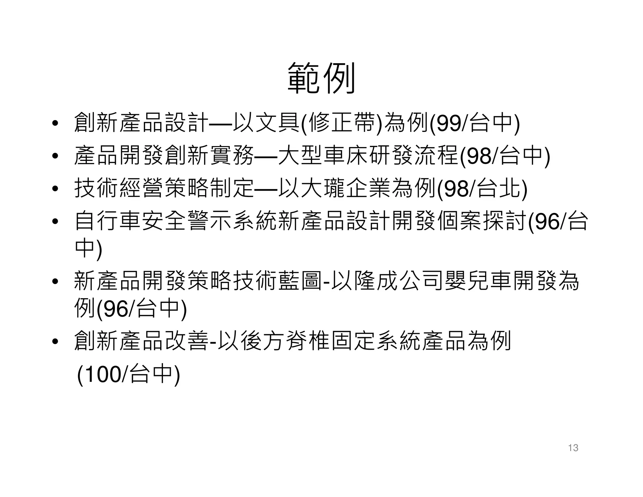 範例
• 創新產品設計—以文具(修正帶)為例(99/台中)
• 產品開發創新實務—大型車床研發流程(98/台中)
• 技術經營策略制定—以大瓏企業為例(98/台北)
• 自行車安全警示系統新產品設計開發個案探討(96/台
中)
• 新產品開發策略技術藍圖-以隆成公司嬰兒車開發為
例(96/台中)
• 創新產品改善-以後方脊椎固定系統產品為例
(100/台中)
13
 