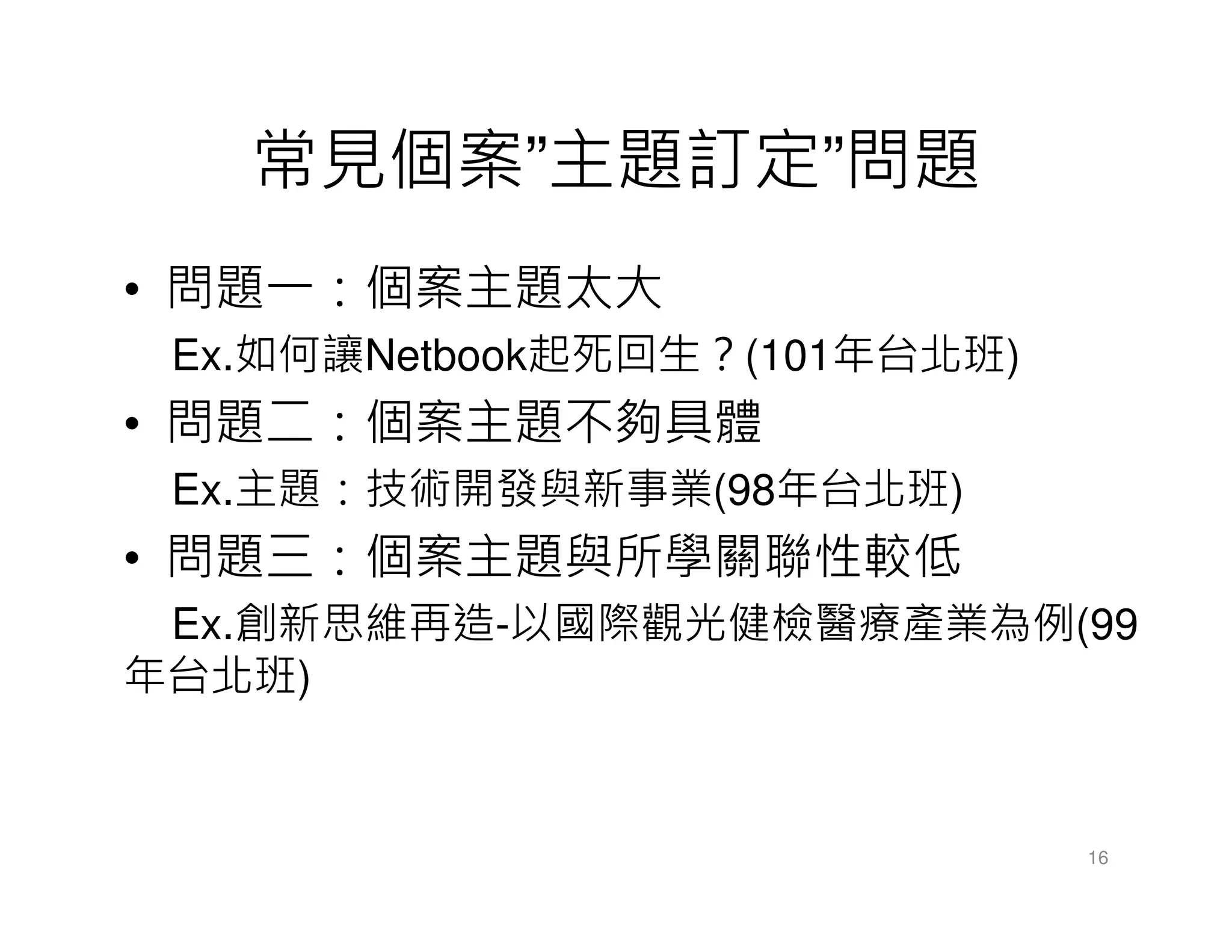 常見個案”主題訂定”問題
• 問題一：個案主題太大
Ex.如何讓Netbook起死回生？(101年台北班)
• 問題二：個案主題不夠具體
Ex.主題：技術開發與新事業(98年台北班)
• 問題三：個案主題與所學關聯性較低
Ex.創新思維再造-以國際觀光健檢醫療產業為例(99
年台北班)
16
 