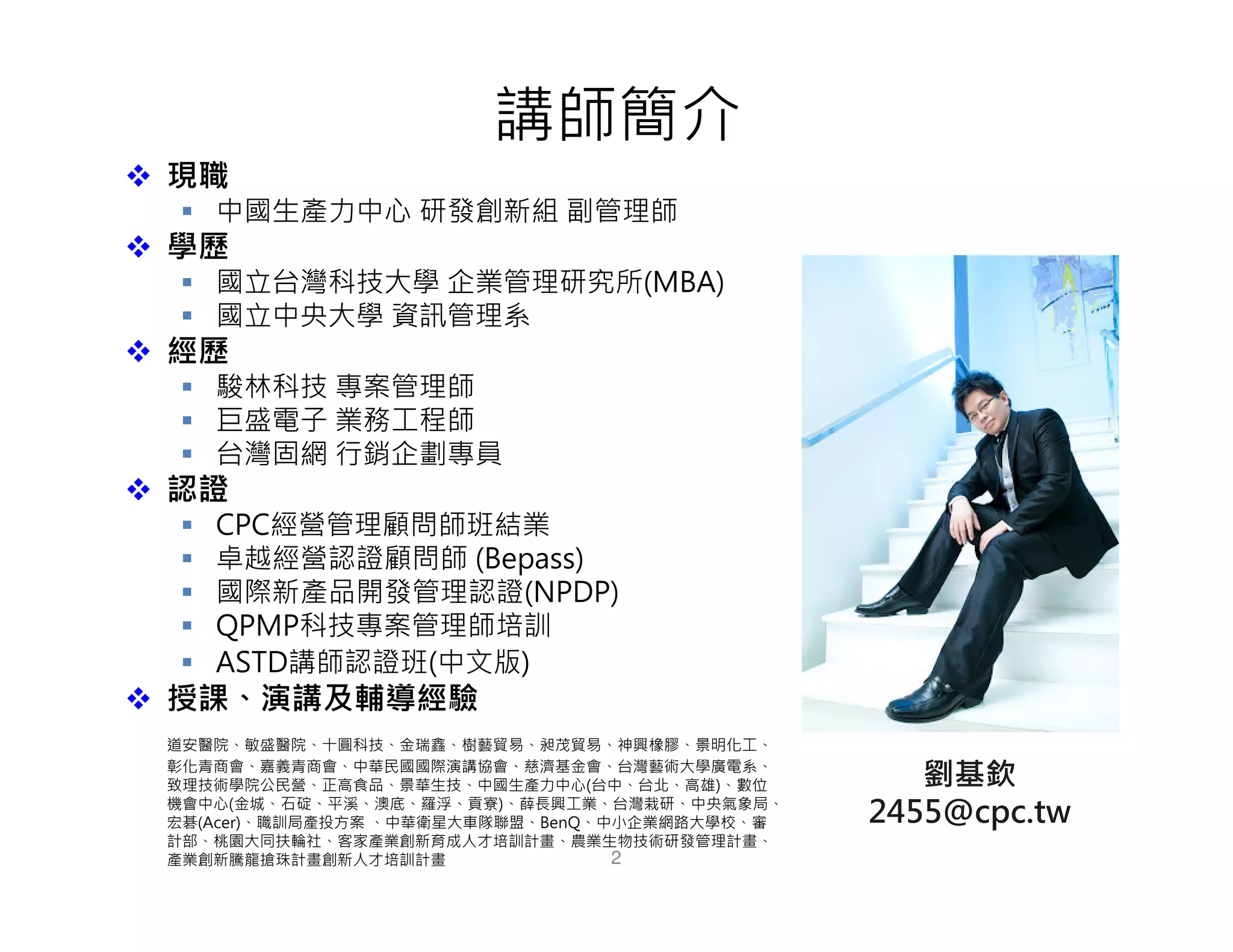 講師簡介
現職
中國生產力中心 研發創新組 副管理師
學歷
國立台灣科技大學 企業管理研究所(MBA)
國立中央大學 資訊管理系
經歷
駿林科技 專案管理師
巨盛電子 業務工程師
台灣固網 行銷企劃專員
認證
CPC經營管理顧問師班結業
卓越經營認證顧問師 (Bepass)
國際新產品開發管理認證(NPDP)
QPMP科技專案管理師培訓
ASTD講師認證班(中文版)
授課、演講及輔導經驗
道安醫院、敏盛醫院、十圓科技、金瑞鑫、樹藝貿易、昶茂貿易、神興橡膠、景明化工、
彰化青商會、嘉義青商會、中華民國國際演講協會、慈濟基金會、台灣藝術大學廣電系、
致理技術學院公民營、正高食品、景華生技、中國生產力中心(台中、台北、高雄)、數位
機會中心(金城、石碇、平溪、澳底、羅浮、貢寮)、薛長興工業、台灣栽研、中央氣象局、
宏碁(Acer)、職訓局產投方案 、中華衛星大車隊聯盟、BenQ、中小企業網路大學校、審
計部、桃園大同扶輪社、客家產業創新育成人才培訓計畫、農業生物技術研發管理計畫、
產業創新騰龍搶珠計畫創新人才培訓計畫
劉基欽
2455@cpc.tw
2
 