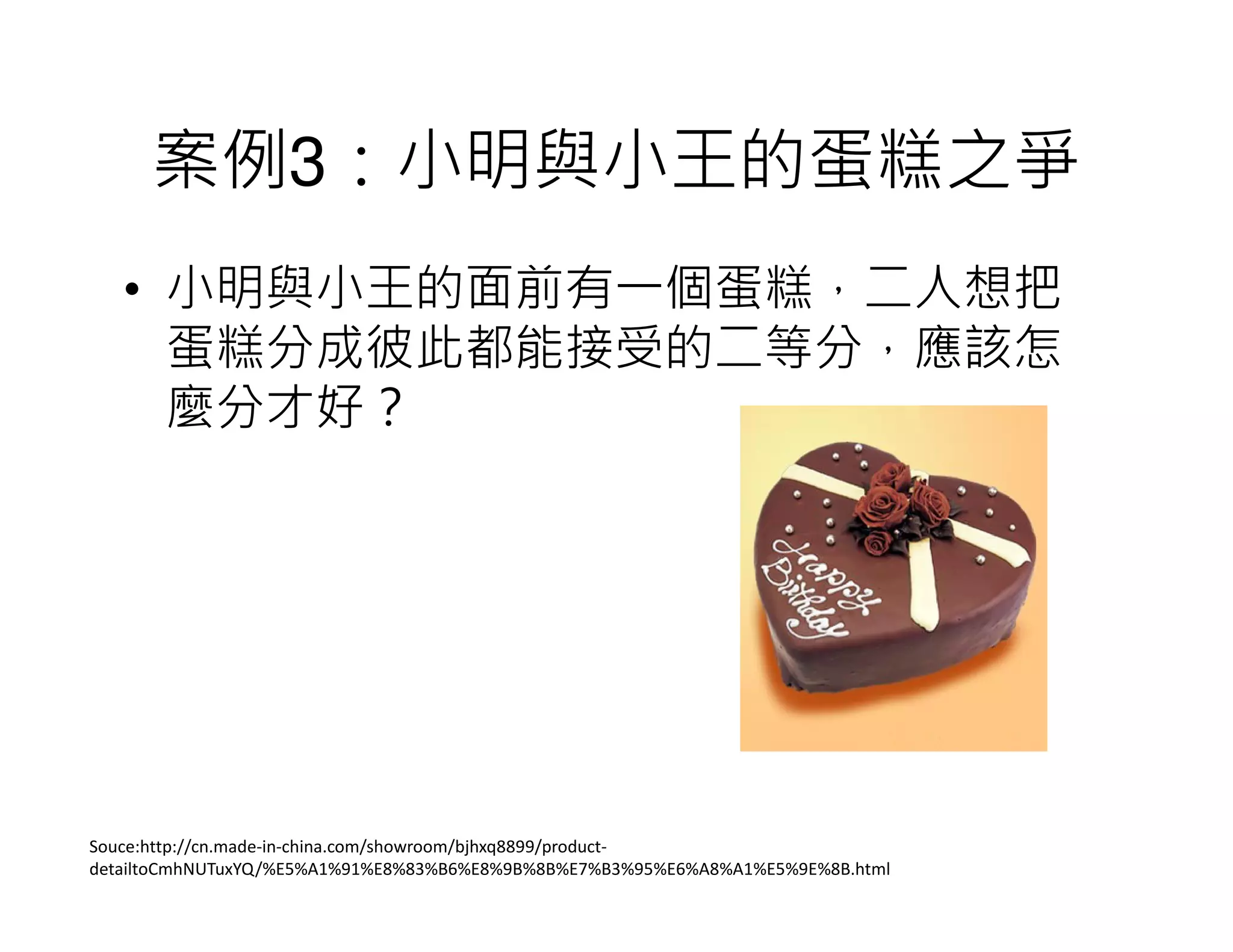案例3：小明與小王的蛋糕之爭
• 小明與小王的面前有一個蛋糕，二人想把
蛋糕分成彼此都能接受的二等分，應該怎
麼分才好？
Souce:http://cn.made-in-china.com/showroom/bjhxq8899/product-
detailtoCmhNUTuxYQ/%E5%A1%91%E8%83%B6%E8%9B%8B%E7%B3%95%E6%A8%A1%E5%9E%8B.html
 