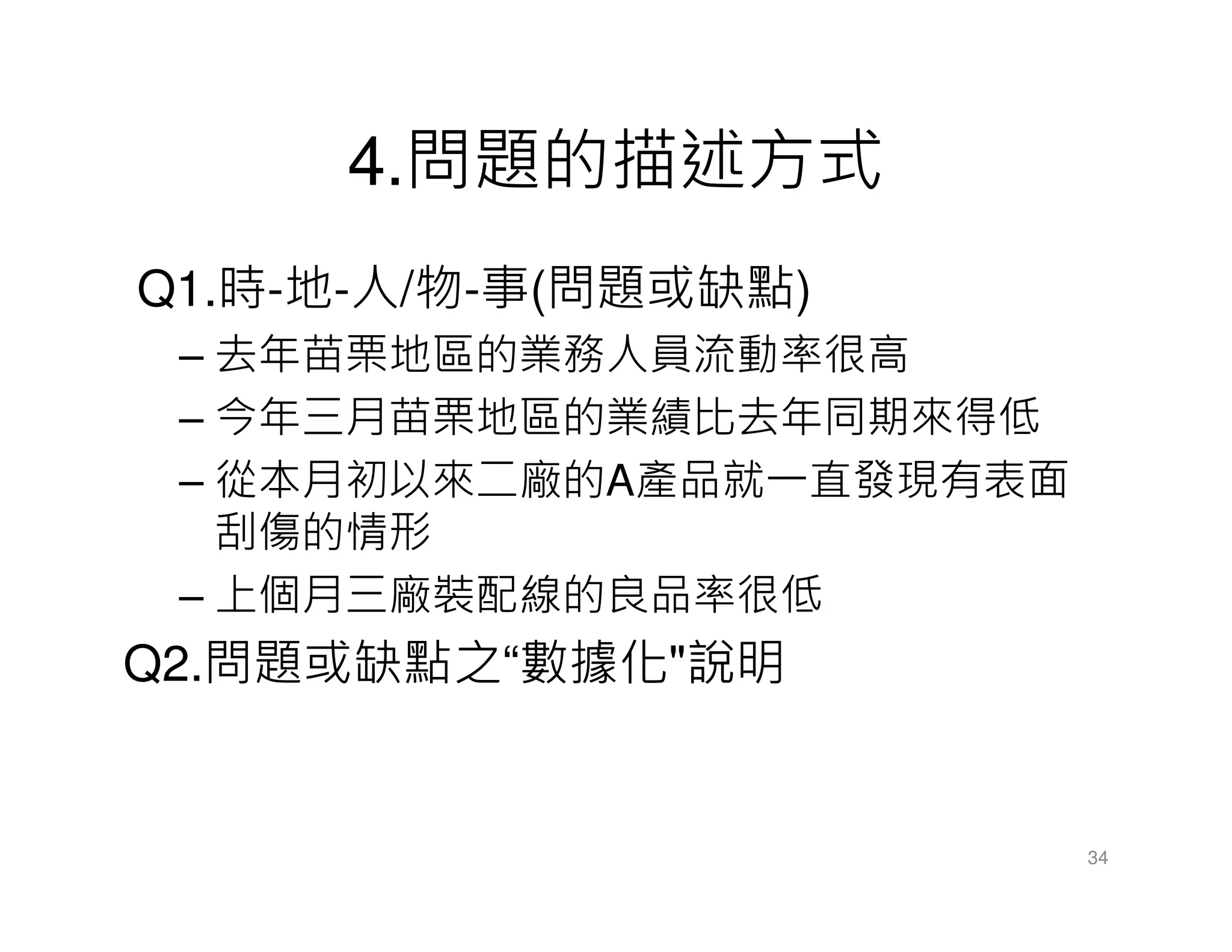 4.問題的描述方式
Q1.時-地-人/物-事(問題或缺點)
– 去年苗栗地區的業務人員流動率很高
– 今年三月苗栗地區的業績比去年同期來得低
– 從本月初以來二廠的A產品就一直發現有表面
刮傷的情形
– 上個月三廠裝配線的良品率很低
Q2.問題或缺點之“數據化"說明
34
 