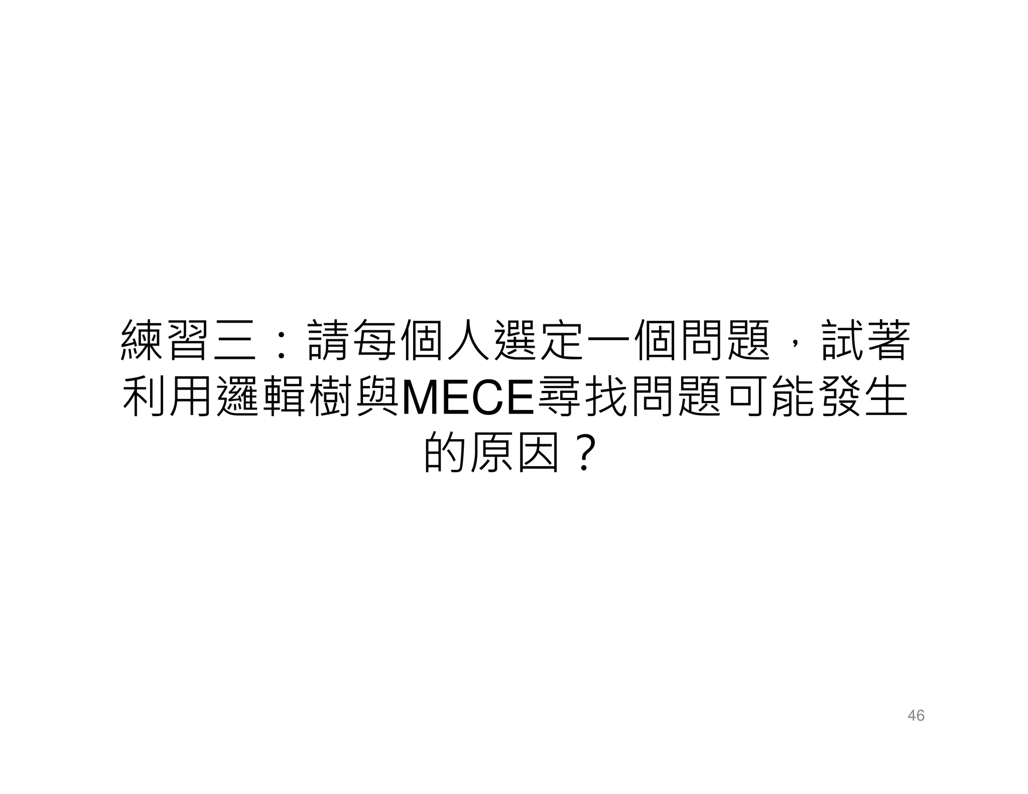 練習三：請每個人選定一個問題，試著
利用邏輯樹與MECE尋找問題可能發生
的原因？
46
 