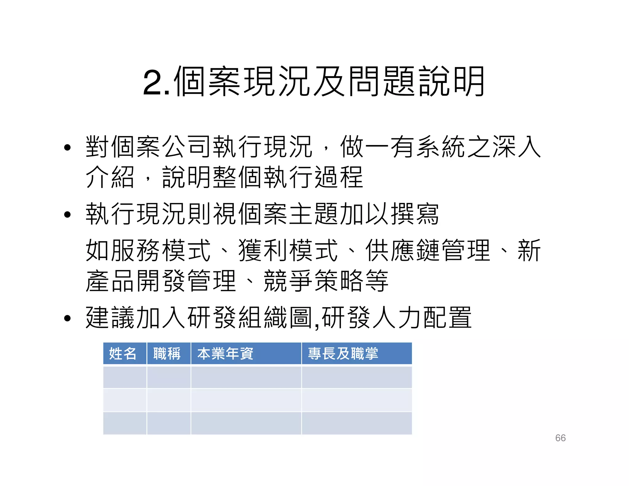 2.個案現況及問題說明
• 對個案公司執行現況，做一有系統之深入
介紹，說明整個執行過程
• 執行現況則視個案主題加以撰寫
如服務模式、獲利模式、供應鏈管理、新
產品開發管理、競爭策略等
• 建議加入研發組織圖,研發人力配置
66
姓名 職稱 本業年資 專長及職掌
 