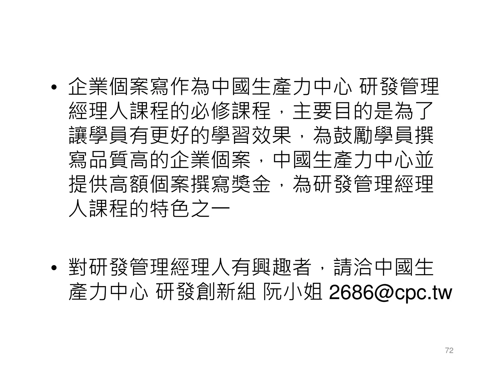 • 企業個案寫作為中國生產力中心 研發管理
經理人課程的必修課程，主要目的是為了
讓學員有更好的學習效果，為鼓勵學員撰
寫品質高的企業個案，中國生產力中心並
提供高額個案撰寫獎金，為研發管理經理
人課程的特色之一
• 對研發管理經理人有興趣者，請洽中國生
產力中心 研發創新組 阮小姐 2686@cpc.tw
72
 