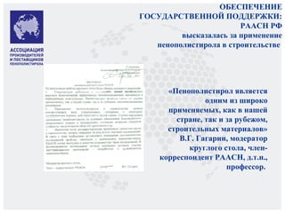 ОБЕСПЕЧЕНИЕ
ГОСУДАРСТВЕННОЙ ПОДДЕРЖКИ:
РААСН РФ
высказалась за применение
пенополистирола в строительстве
«Пенополистирол является
одним из широко
применяемых, как в нашей
стране, так и за рубежом,
строительных материалов»
В.Г. Гагарин, модератор
круглого стола, член-
корреспондент РААСН, д.т.н.,
профессор.
 