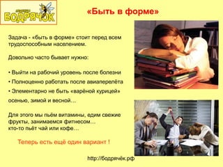 «Быть в форме»
http://бодрячѐк.рф
Задача - «быть в форме» стоит перед всем
трудоспособным населением.
Довольно часто бывает нужно:
• Выйти на рабочий уровень после болезни
• Полноценно работать после авиаперелѐта
• Элементарно не быть «варѐной курицей»
осенью, зимой и весной…
Для этого мы пьѐм витамины, едим свежие
фрукты, занимаемся фитнесом…
кто-то пьѐт чай или кофе…
Теперь есть ещѐ один вариант !
 