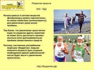 Используемые в составе вещества
(флавоноиды) крайне перспективны
по своим свойствам (антиоксиданты)
для увеличения срока жизни
человека.
Тем более, что увеличение срока жизни
(судя по неудачам других проектов)
не может быть достигнуто одномо-
ментным (или кратковременным)
приѐмом лекарственных средств.
Поэтому, постоянное употребление
леденцов «Бодрячок» людьми
пожилого возраста (для создания
необходимой уровня работоспособ-
ности) будет вести к увеличению
срока жизни.
http://бодрячѐк.рф
Развитие проекта
Anti - Age
 