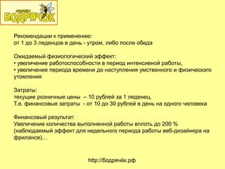 http://бодрячѐк.рф
Рекомендации к применению:
от 1 до 3 леденцов в день - утром, либо после обеда
Ожидаемый физиологический эффект:
• увеличение работоспособности в период интенсивной работы,
• увеличение периода времени до наступления умственного и физического
утомления
Затраты:
текущие розничные цены – 10 рублей за 1 леденец,
Т.е. финансовые затраты - от 10 до 30 рублей в день на одного человека
Финансовый результат:
Увеличение количества выполненной работы вплоть до 200 %
(наблюдаемый эффект для недельного периода работы веб-дизайнера на
фрилансе)…
 