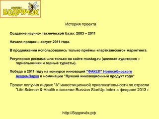 История проекта
Создание научно- технической базы: 2003 – 2011
Начало продаж – август 2011 года.
В продвижении использовались только приѐмы «партизанского» маркетинга.
Регулярная реклама шла только на сайте mustag.ru (целевая аудитория –
горнолыжники и горные туристы).
Победа в 2011 году на конкурсе инноваций "ФАКЕЛ" Новосибирского
АкадемПарка в номинации "Лучший инновационный продукт года"
Проект получил индекс "А" инвестиционной привлекательности по отрасли
"Life Science & Health в системе Russian StartUp Index в феврале 2013 г.
http://бодрячѐк.рф
 