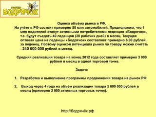 Оценка объѐма рынка в РФ.
На учѐте в РФ состоит примерно 50 млн автомобилей. Предположим, что 1
млн водителей станут активными потребителями леденцов «Бодрячок»,
т.е. будут съедать 40 леденцов (20 рабочих дней) в месяц. Текущая
оптовая цена на леденцы «Бодрячок» составляет примерно 6,00 рублей
за леденец. Поэтому оценкой потенциала рынка по товару можно считать
- 240 000 000 рублей в месяц.
Средняя реализация товара на конец 2012 года составляет примерно 3 000
рублей в месяц в одной торговой точке.
Задача
1. Разработка и выполнение программы продвижения товара на рынок РФ
2. Выход через 4 года на объѐм реализации товара 5 000 000 рублей в
месяц (примерно 2 000 активных торговых точек).
http://бодрячѐк.рф
 