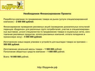 Необходимое Финансирование Проекта:
Разработка компании по продвижению товара на рынок (услуги специализированной
компании) – 2 000 000 рублей.
Финансирование проведения рекламных акций (проведение доказательных испытаний
леденцов «Бодрячок» для различных групп потребителей, участие в специализирован-
ных выставках, услуги специалистов по продвижению товара в социальных сетях, изго-
товление рекламных продуктов, оплата рекламных компаний, оплата попадания в
прикассовую зону) – 5 000 000 рублей.
Изготовление новых видов упаковки и устройств для выкладки товара на прилавок –
500 000 рублей.
Изготовление начальной массы товара – 1 500 000 рублей.
Пополнение оборотных средств компании – 1 000 000 рублей.
Всего: 10 000 000 рублей.
http://бодрячѐк.рф
 