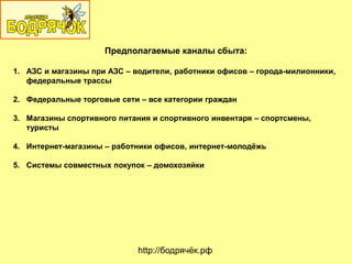 Предполагаемые каналы сбыта:
1. АЗС и магазины при АЗС – водители, работники офисов – города-милионники,
федеральные трассы
2. Федеральные торговые сети – все категории граждан
3. Магазины спортивного питания и спортивного инвентаря – спортсмены,
туристы
4. Интернет-магазины – работники офисов, интернет-молодѐжь
5. Системы совместных покупок – домохозяйки
http://бодрячѐк.рф
 