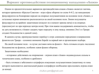 chulkov.petr@gmail.com 8
Вариант противодействия позиционному нападению «Анжи»
Одним из предпочтительных вариантов противодействия атакам «Анжи» является тактика,
которую применяли «Крылья Советов» - игра в фазе обороне по схеме 4-4-2, где нападающие
фокусируются на блокировке передач на опорных полузащитников на половине поля «Анжи», а
остальные игроки компактно располагаются на своей половине поля. Линия полузащиты
фокусируется на крайних защитникам (атакуют их в момент приема мяча) и на опорных
(прессингуют их при переходе центра поля). При этом важно поддерживать компактность, чтобы
не дать возможность «Анжи» сыграть через передачу в зону между линиями (Это’о и Траоре
создают большинство в данной зоне).
В данном случае, преимущественно перейдут к игре длинными передачами в направлении
флангов или Траоре – основное внимание борьбе за первый мяч и организацию подбора.
На своей половине поля – в случае доставки мяча на фланги – быть готовым создать численное
большинство на флангах, особенно левом фланге обороны.
Защитникам необходимо:
- осторожно действовать на опережении – игроки атаки «Анжи» индивидуально сильны в
техническом плане, особенно в дриблинге
- быть готовым к забеганием в штрафную атакующих полузащитников (защитнику из зоны
которого выполняется диагональный рывок в штрафную необходимо преследовать игрока атаки
до конца).
 