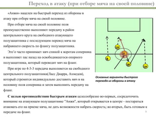 9
Переход в атаку (при отборе мяча на своей половине)
«Анжи» нацелен на быстрый переход из обороны в
атаку при отборе мяча на своей половине.
При отборе мяча на своей половине поля
преимущественно выполняют передачу в район
центрального круга на свободного атакующего
полузащитника с последующим перевод мяча на
набравшего скорость по флангу полузащитника.
Это’о часто принимает мяч спиной к воротам соперника
и выполняет пас назад на освободившегося опорного
полузащитника, который переводит мяч на фланг.
При игре по 4-3-3 передача выполняется на свободного
центрального полузащитника(Ласс Диарра, Ахмедов),
который стремится индивидуально доставить мяч в на
половину поля соперника и затем выполнить передачу на
фланг.
С целью противодействия быстрым атакам целесообразно во-первых, сосредоточить
внимание на атакующем полузащитнике "Анжи", который открывается в центре - постараться
атаковать его на приеме мяча, не дать возможности набрать скорость; во-вторых, быть готовым к
передаче на фланг.
85
9
19
6
14
Основные варианты быстрого
перехода из обороны в атаку
 