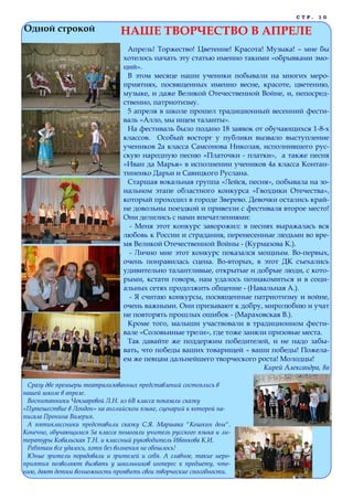 С Т Р . 1 0
Одной строкой НАШЕ ТВОРЧЕСТВО В АПРЕЛЕ
Апрель! Торжество! Цветение! Красота! Музыка! – мне бы
хотелось начать эту статью именно такими «обрывками эмо-
ций».
В этом месяце наши ученики побывали на многих меро-
приятиях, посвященных именно весне, красоте, цветению,
музыке, и даже Великой Отечественной Войне, и, непосред-
ственно, патриотизму.
5 апреля в школе прошел традиционный весенний фести-
валь «Алло, мы ищем таланты».
На фестиваль было подано 18 заявок от обучающихся 1-8-х
классов. Особый восторг у публики вызвало выступление
учеников 2а класса Самсонова Николая, исполнившего рус-
скую народную песню «Платочки - платки», а также песня
«Иван да Марья» в исполнении учеников 4а класса Контан-
тиненко Дарьи и Савицкого Руслана.
Старшая вокальная группа «Лейся, песня», побывала на зо-
нальном этапе областного конкурса «Гвоздики Отечества»,
который проходил в городе Зверево. Девочки остались край-
не довольны поездкой и привезли с фестиваля второе место!
Они делились с нами впечатлениями:
- Меня этот конкурс заворожил: в песнях выражалась вся
любовь к России и страдания, перенесенные людьми во вре-
мя Великой Отечественной Войны - (Курмазова К.).
- Лично мне этот конкурс показался мощным. Во-первых,
очень понравилась сцена. Во-вторых, в этот ДК съехались
удивительно талантливые, открытые и добрые люди, с кото-
рыми, кстати говоря, нам удалось познакомиться и в соци-
альных сетях продолжить общение - (Навальная А.).
- Я считаю конкурсы, посвященные патриотизму и войне,
очень важными. Они призывают к добру, миролюбию и учат
не повторять прошлых ошибок - (Мараховская В.).
Кроме того, малыши участвовали в традиционном фести-
вале «Соловьиные трели», где тоже заняли призовые места.
Так давайте же поддержим победителей, и не надо забы-
вать, что победы ваших товарищей – ваши победы! Пожела-
ем же певцам дальнейшего творческого роста! Молодцы!
Кирей Александра, 8а
Сразу две премьеры театрализованных представлений состоялись в
нашей школе в апреле.
Воспитанники Чекмаревой Л.Н. из 6В класса показали сказку
«Путешествие в Лондон» на английском языке, сценарий к которой на-
писала Пронина Валерия.
А пятиклассники представили сказку С.Я. Маршака "Кошкин дом".
Конечно, обучающимся 5а класса помогали учитель русского языка и ли-
тературы Ковальская Т.Н. и классный руководитель Иванкова К.И.
Ребятам все удалось, хотя без волнения не обошлось!
Юные зрители порадовали и зрителей и себя. А главное, такие меро-
приятия позволяют вызвать у школьников интерес к предмету, чте-
нию, дают детям возможность проявить свои творческие способности.
 