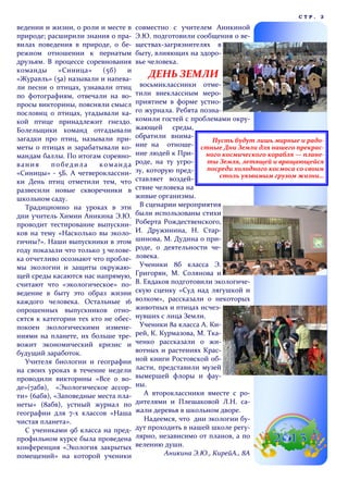 ведении и жизни, о роли и месте в
природе; расширили знания о пра-
вилах поведения в природе, о бе-
режном отношении к пернатым
друзьям. В процессе соревнования
команды «Синица» (5б) и
«Журавль» (5а) называли и напева-
ли песни о птицах, узнавали птиц
по фотографиям, отвечали на во-
просы викторины, поясняли смысл
пословиц о птицах, угадывали ка-
кой птице принадлежит гнездо.
Болельщики команд отгадывали
загадки про птиц, называли при-
меты о птицах и зарабатывали ко-
мандам баллы. По итогам соревно-
вания победила команда
«Синицы» - 5Б. А четвероклассни-
ки День птиц отметили тем, что
развесили новые скворечники в
школьном саду.
Традиционно на уроках в эти
дни учитель Химии Аникина Э.Ю.
проводит тестирование выпускни-
ков на тему «Насколько вы эколо-
гичны?». Наши выпускники в этом
году показали что только 3 челове-
ка отчетливо осознают что пробле-
мы экологии и защиты окружаю-
щей среды касаются нас напрямую,
считают что «экологическое» по-
ведение в быту это образ жизни
каждого человека. Остальные 16
опрошенных выпускников отно-
сятся к категории тех кто не обес-
покоен экологическими измене-
ниями на планете, их больше тре-
вожит экономический кризис и
будущий заработок.
Учителя биологии и географии
на своих уроках в течение недели
проводили викторины «Все о во-
де»(7абв), «Экологическое ассор-
ти» (6абв), «Заповедные места пла-
неты» (8абв), устный журнал по
географии для 7-х классов «Наша
чистая планета».
С учениками 9б класса на пред-
профильном курсе была проведена
конференция «Экология закрытых
помещений» на которой ученики
совместно с учителем Аникиной
Э.Ю. подготовили сообщения о ве-
ществах-загрязнителях в
быту, влияющих на здоро-
вье человека.
ДЕНЬ ЗЕМЛИ
восьмиклассники отме-
тили внеклассным меро-
приятием в форме устно-
го журнала. Ребята позна-
комили гостей с проблемами окру-
жающей среды,
обратили внима-
ние на отноше-
ние людей к При-
роде, на ту угро-
зу, которую пред-
ставляет воздей-
ствие человека на
живые организмы.
В сценарии мероприятия
были использованы стихи
Роберта Рождественского,
И. Дружинина, Н. Стар-
шинова, М. Дудина о при-
роде, о деятельности че-
ловека.
Ученики 8б класса Э.
Григорян, М. Солянова и
В. Евдаков подготовили экологиче-
скую сценку «Суд над лягушкой и
волком», рассказали о некоторых
животных и птицах исчез-
нувших с лица Земли.
Ученики 8а класса А. Ки-
рей, К. Курмазова, М. Тка-
ченко рассказали о жи-
вотных и растениях Крас-
ной книги Ростовской об-
ласти, представили музей
вымершей флоры и фау-
ны.
А второклассники вместе с ро-
дителями и Плешаковой Л.Н. са-
жали деревья в школьном дворе.
Надеемся, что дни экологии бу-
дут проходить в нашей школе регу-
лярно, независимо от планов, а по
велению души.
Аникина Э.Ю., КирейА., 8А
С Т Р . 3
Пусть будут лишь мирные и радо-
стные Дни Земли для нашего прекрас-
ного космического корабля — плане-
ты Земля, летящей и вращающейся
посреди холодного космоса со своим
столь уязвимым грузом жизни…
 