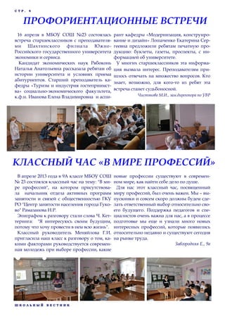Ш К О Л Ь Н Ы Й В Е С Т Н И К
С Т Р . 4
16 апреля в МБОУ СОШ №23 состоялась
встреча старшеклассников с преподавателя-
ми Шахтинского филиала Южно-
Российского государственного университета
экономики и сервиса.
Кандидат экономических наук Рябоконь
Наталья Анатольевна рассказала ребятам об
истории университета и условиях приема
абитуриентов. Старший преподаватель ка-
федры «Туризм и индустрия гостеприимст-
ва» социально-экономического факультета,
к.ф.н. Иванова Елена Владимировна и аспи-
рант кафедры «Модернизация, конструиро-
вание и дизайн» Лошаченко Екатерина Сер-
геевна предложили ребятам печатную про-
дукцию: буклеты, газеты, проспекты, с ин-
формацией об университете.
У многих старшеклассников эта информа-
ция вызвала интерес. Преподавателям при-
шлось отвечать на множество вопросов. Кто
знает, возможно, для кого-то из ребят эта
встреча станет судьбоносной.
Чистякова М.И., зам.директора по УВР
ПРОФОРИЕНТАЦИОННЫЕ ВСТРЕЧИ
В апреле 2013 года в 9А классе МБОУ СОШ
№ 23 состоялся классный час на тему: "В ми-
ре профессий", на котором присутствова-
ла начальник отдела активных программ
занятости и связей с общественностью ГКУ
РО "Центр занятости населения города Гуко-
во" Рамазанова Н.Р.
Эпиграфом к разговору стали слова Ч. Кет-
теринга: "Я интересуюсь своим будущим,
потому что хочу провести в нем всю жизнь".
Классный руководитель Меняйлова Г.И.
пригласила наш класс к разговору о том, ка-
кими факторами руководствуется современ-
ная молодежь при выборе профессии, какие
новые профессии существуют в современ-
ном мире, как найти себе дело по душе.
Для нас этот классный час, посвященный
миру профессий, был очень важен. Мы – вы-
пускники и совсем скоро должны будем сде-
лать ответственный выбор относительно сво-
его будущего. Поддержка педагогов и спе-
циалистов очень важна для нас, а в процессе
подготовке мы еще и узнали много новых
интересных профессий, которые появились
относительно недавно и существуют сегодня
на рынке труда.
Завгородняя Е., 9а
КЛАССНЫЙ ЧАС «В МИРЕ ПРОФЕССИЙ»
 
