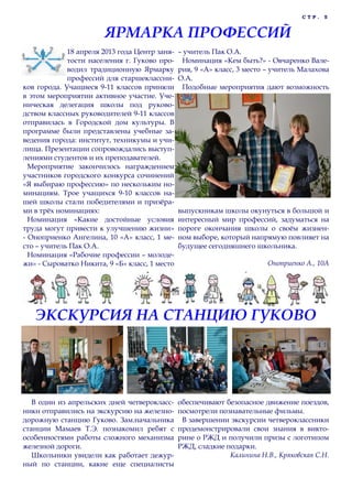 С Т Р . 5
18 апреля 2013 года Центр заня-
тости населения г. Гуково про-
водил традиционную Ярмарку
профессий для старшеклассни-
ков города. Учащиеся 9-11 классов приняли
в этом мероприятии активное участие. Уче-
ническая делегация школы под руково-
дством классных руководителей 9-11 классов
отправилась в Городской дом культуры. В
программе были представлены учебные за-
ведения города: институт, техникумы и учи-
лища. Презентации сопровождались выступ-
лениями студентов и их преподавателей.
Мероприятие закончилось награждением
участников городского конкурса сочинений
«Я выбираю профессию» по нескольким но-
минациям. Трое учащихся 9-10 классов на-
шей школы стали победителями и призѐра-
ми в трѐх номинациях:
Номинация «Какие достойные условия
труда могут привести к улучшению жизни»
- Оноприенко Ангелина, 10 «А» класс, 1 ме-
сто – учитель Пак О.А.
Номинация «Рабочие профессии – молоде-
жи» - Сыроватко Никита, 9 «Б» класс, 1 место
– учитель Пак О.А.
Номинация «Кем быть?» - Овчаренко Вале-
рия, 9 «А» класс, 3 место – учитель Малахова
О.А.
Подобные мероприятия дают возможность
выпускникам школы окунуться в большой и
интересный мир профессий, задуматься на
пороге окончания школы о своѐм жизнен-
ном выборе, который напрямую повлияет на
будущее сегодняшнего школьника.
Оноприенко А., 10А
ЯРМАРКА ПРОФЕССИЙ
В один из апрельских дней четверокласс-
ники отправились на экскурсию на железно-
дорожную станцию Гуково. Зам.начальника
станции Мамаев Т.Э. познакомил ребят с
особенностями работы сложного механизма
железной дороги.
Школьники увидели как работает дежур-
ный по станции, какие еще специалисты
обеспечивают безопасное движение поездов,
посмотрели познавательные фильмы.
В завершении экскурсии четвероклассники
продемонстрировали свои знания в викто-
рине о РЖД и получили призы с логотипом
РЖД, сладкие подарки.
Калинина Н.В., Кряковская С.Н.
ЭКСКУРСИЯ НА СТАНЦИЮ ГУКОВО
 