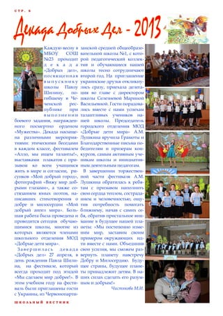Ш К О Л Ь Н Ы Й В Е С Т Н И К
С Т Р . 6
Каждую весну в
МБОУ СОШ
№23 проходит
д е к а д а
«Добрых дел»,
посвященная
в ы п у с к н и к у
школы Павлу
Шилину, по-
гибшему в Че-
ченской рес-
публике при
в ы п о л н е н и и
боевого задания, награжден-
ного посмертно орденом
«Мужества». Декада насыще-
на различными мероприя-
тиями: этическими беседами
в каждом классе, фестивалем
«Алло, мы ищем таланты!»,
выставками плакатов с при-
зывом ко всем учащимся
жить в мире и согласии, ри-
сунков «Мой добрый город»,
фотографий «Вижу мир доб-
рыми глазами», а также со-
стязанием юных поэтов, на-
писавших стихотворения о
добре и милосердии «Мой
добрый ангел мира». Боль-
шая работа была проведена и
проводится сегодня обучаю-
щимися школы, многие из
которых являются членами
школьного отделения МОД
«Добрые дети мира».
З а в е р ш и л а с ь д е к а д а
«Добрых дел» 27 апреля, в
день рождения Павла Шили-
на, на фестивале, который
всегда проходит под эгидой
«Мы сделаем мир добрее!». В
этом учебном году на фести-
валь были приглашены гости
с Украины, из Червонопарти-
занской средней общеобразо-
вательной школы №1, с кото-
рой педагогический коллек-
тив и обучающиеся нашей
школы тесно сотрудничают
второй год. На приглашение
украинские друзья откликну-
лись сразу, приехала делега-
ция во главе с директором
школы Селезневой Мариной
Васильевной. Гости порадова-
лись вместе с нами успехам
талантливых учеников на-
шей школы. Председатель
городского отделения МОД
«Добрые дети мира» А.М.
Лушкина вручила Грамоты и
Благодарственные письма по-
бедителям и призерам кон-
курсов, самым активным уче-
никам школы и инициатив-
ным деятельным педагогам.
В завершении торжествен-
ной части фестиваля А.М.
Лушкина обратилась к ребя-
там с призывом наполнить
свои сердца теплом, сострада-
нием и человечностью, ощу-
тив потребность помогать
ближнему, начав с самих се-
бя, обратив пристальное вни-
мание в будущее нашей пла-
неты: «Мы постепенно изме-
ним мир, заставим своим
примером окружающих ид-
ти вместе с нами. Объединив
свои усилия, мы сможем раз-
вернуть планету навстречу
Добру и Милосердию. Буду-
щее страны, будущее плане-
ты принадлежит детям. В на-
ших силах сделать его разум-
ным и добрым!»
Чистякова М.И.
 