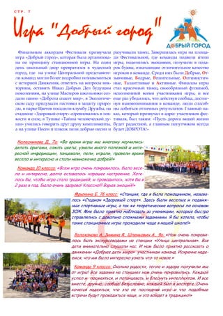 С Т Р . 7
Финальным аккордом Фестиваля прозвучала
игра «Добрый город», которая была организова-
на по принципу станционной игры. На один
день школьный двор превратился в чудесный
город, где на улице Центральной представите-
ли команд могли более подробно познакомиться
с историей Движения, ответить на вопросы вик-
торины, оставить Наказ Добрых Дел будущим
поколениям, на улице Мастеров школьники соз-
дали панно «Доброта спасет мир», в Экологиче-
ском саду придумали листовки в защиту приро-
ды, в парке Цветов посадили клумбу Дружбы, на
стадионе «Здоровый спорт» соревновались в лов-
кости и силе, в Тупике «Тайны человеческой ду-
ши» учились говорить друг другу комплименты,
а на улице Песен и плясок пели добрые песни и
разучивали танец. Завершилась игра на площа-
ди Фестивальной, где команды подвели итоги
игры, поделились эмоциями, получили в пода-
рок буквы, означающие отличительное качество
игроков в команде. Среди них были Добрые, От-
зывчивые, Бодрые, Решительные, Оптимистич-
ные, Талантливые и Активные. Финалом игры
стал красочный танец, своеобразный флэшмоб,
исполненный всеми участниками игры, и все
еще раз убедились, что действуя сообща, достиг-
нув взаимопонимания в команде, люди способ-
ны добиться отличных результатов. Главный на-
каз, который прозвучал в адрес участников фес-
тиваля, был таким: «Пусть дорога вашей жизни
будет радостной, а главным попутчиком всегда
будет ДОБРОТА!»
Колесникова Д., 7а: «Во время игры мы многому научились:
делать оригами, сажать цветы, узнали много полезной и инте-
ресной информации, танцевали, пели, играли, провели время
весело и интересно и стали немножечко добрей!»
Команда 10 класса: «Всем игра очень понравилось, было весе-
ло и интересно, долго оставалось хорошее настроение. Хоте-
лось бы, чтобы игра стала традицией, и проводилась, хотя бы в
2 раза в год. Было очень здорово! Классно!!! Взрыв эмоций!»
Мрыхина Е. 7б класс: «Станция, где я была помощником, называ-
лась «Стадион «Здоровый спорт». Здесь были веселые и подвиж-
ные спортивные игры, а так же теоретические вопросы по основам
ЗОЖ. Мне было приятно наблюдать за учениками, которые быстро
справлялись с довольно сложными заданиями. Я бы хотела, чтобы
такие станционные игры проходили чаще в нашей школе!»
Балахонова А, Зимина Я., Шпеньович А., 9а: «Нам очень понрави-
лось быть экскурсоводами на станции «Улица центральная». Все
дети внимательно слушали нас. И нам было приятно рассказать о
движении «Добрые дети мира» участникам команд. Искренне наде-
емся, что им было интересно узнать что-то новое.»
Команда 9 класса: Сколько радости, тепла и задора получили мы
от игры! Все задания на станциях нам очень понравились. Каждый
успел и посмеяться, и потанцевать, и блеснуть интеллектом. И все
вместе, дружно, сообща! Безусловно, каждый был в восторге. Очень
хочется надеяться, что это не последняя игра и что подобные
встречи будут проводиться чаще, и это войдет в традицию!»
 