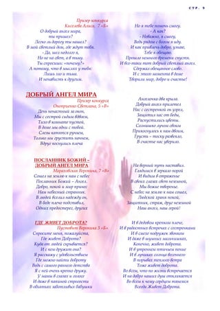 С Т Р . 9
Призер конкурса
Киселева Алиса, 7 «Б»
О добрый ангел мира,
ты пришел?
Легко ль дорогу ты нашел?
В мой светлый дом, где ждут тебя.
- Да, шел недолго я,
Но не на свет, а в тьму.
Ты спросишь: «почему?»
А потому, что в мыслях у тебя:
Лишь зло и тьма.
И ненависть к другим.
Но я тебе помочь смогу.
- А как?
- Неважно, я смогу,
Ведь рядом с богом я иду.
И как привлечь добро, узнаю,
Тебе я обещаю.
Прошло немного времени спустя.
И все-таки тот добрый светлый ангел.
Сдержал обещанное слово.
И с этого момента в доме
Творили мир, добро и счастье!
ДОБРЫЙ АНГЕЛ МИРА
Призер конкурса
Оноприенко Светлана, 5 «В»
День ненастный за окон,
Мы с сестрой сидим вдвоем,
Тихо в комнате пустой,
В доме мы одни с тобой.
Слезы катятся ручьем,
Только мы грустить начнем,
Вдруг коснулись плеча
Ангелочка два крыла.
Добрый ангел прилетел
Нас с сестренкой он узрел,
Защитил нас от беды,
Распустились цветы.
Солнышко лучом своим
Прикоснулось к нам двоим,
Грусть – тоску развеяло,
В счастье нас уверило.
ПОСЛАННИК БОЖИЙ –
ДОБРЫЙ АНГЕЛ МИРА
Мараховская Вероника, 7 «В»
Сошел на землю к нам с небес
Посланник Божий – Ангел.
Добро, покой и мир принес
Нам небесный странник.
В людей вселил надежду он,
В беде плечо подставил,
Одних предостерег, других
На верный путь наставил.
Глядимся в зеркало порой
И видим в отраженье
В своих глазах свет неземной,
Мы божие творенье.
С небес на землю к нам сошел,
Людской храня покой,
Защитник, страж, друг неземной
Наш ангел, наш герой!
ГДЕ ЖИВЕТ ДОБРОТА?
Пустовит Вероника 3 «Б»
Спросите меня, пожалуйста,
Где живет Доброта?
Куда от людей скрывается?
И с кем дружит она?
Я расскажу с удовольствием
Где можно найти доброту
Ведь с самого раннего детства
Я с ней очень крепко дружу.
У мамы в глазах и голосе
И даже в папиной строгости
В объятьях заботливых бабушки
И в дедовом крепком плече,
И в радостных встречах с сестренками
И в смехе подружек звонком
И даже в шумных мальчишках,
Конечно, живет доброта.
И в утреннем птичьем пение
И в лучиках солнца весеннего
В порывах теплого ветра
Тоже живет доброта.
Во всем, что по жизни встречается
И на добро наших душ откликается
Во всем к чему сердцем тянемся
Всегда Живет Доброта.
 