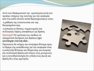 Αυτό που διαφοροποιεί την προσέγγιση αυτή που
προάγει στόχους της εκπ/σης για την αειφορία
από ένα απλό σύνολο απλά δραστηριοτήτων είναι:
•η μάθηση της επικοινωνίας και της
διαπραγμάτευσης
•η άσκηση σε δίκαιες, συμμετοχικές και
συλλογικές λήψεις αποφάσεων για δράση.
Προσοχή!!!!Η εμπλοκή των παιδιών σε
πραγματικά ζητήματα και δράσεις έχει
κατεξοχήν εκπ/κή αξία .
Πρώτιστος δε στόχος και κινητήρια δύναμη προς
το δρόμο της εκπαίδευσης για την αειφορία είναι
η ανάπτυξη θέλησης και δέσμευσης για ατομική
και συλλογική δράση από όλους τους μετέχοντες
και η συνειδητοποίηση ότι η δική τους φωνή και
δράση δεν είναι αμελητέα.
 