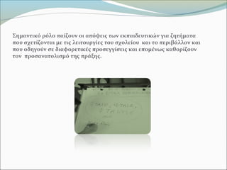 Σημαντικό ρόλο παίζουν οι απόψεις των εκπαιδευτικών για ζητήματα
που σχετίζονται με τις λειτουργίες του σχολείου και το περιβάλλον και
που οδηγούν σε διαφορετικές προσεγγίσεις και επομένως καθορίζουν
τον προσανατολισμό της πράξης.
 