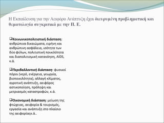 Κοινωνικοπολιτιστική διάσταση:
ανθρώπινα δικαιώματα, ειρήνη και
ανθρώπινη ασφάλεια, ισότητα των
δύο φύλων, πολιτιστική ποικιλότητα
και διαπολιτισμική κατανόηση, AIDS,
κ.ά.
Περιβαλλοντική διάσταση: φυσικοί
πόροι (νερό, ενέργεια, γεωργία,
βιοποικιλότητα), αλλαγή κλίματος,
αγροτική ανάπτυξη, αειφόρος
αστικοποίηση, πρόληψη και
μετριασμός καταστροφών, κ.ά.
Οικονομική διάσταση: μείωση της
φτώχειας, αειφορία & τουρισμός,
εργασία και ανάπτυξη στο πλαίσιο
της αειφορίαςκ.ά..
 