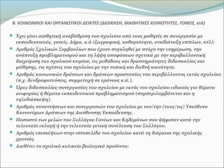 Β. ΚΟΙΝΩΝΙΚΟΙ ΚΑΙ ΟΡΓΑΝΩΤΙΚΟΙ ΔΕΙΚΤΕΣ (ΔΙΟΙΚΗΣΗ, ΜΑΘΗΤΙΚΕΣ ΚΟΙΝΟΤΗΤΕΣ, ΓΟΝΕΙΣ, κτλ)
 Έχει γίνει αισθητική αναβάθμιση του σχολείου από τους μαθητές σε συνεργασία με
εκπαιδευτικούς, γονείς, Δήμο, κ.ά (ζωγραφική, καθαριότητα, αναδιάταξη επίπλων, κτλ);
 Αριθμός Σχολικών Συμβουλίων που έχουν συγκληθεί με στόχο την ενημέρωση, την
ανάπτυξη προβληματισμού και τη λήψη αποφάσεων σχετικά με την περιβαλλοντική
διαχείριση του σχολικού κτιρίου, τις μεθόδους και δραστηριότητες διδασκαλίας και
μάθησης, τις σχέσεις του σχολείου με την τοπική και διεθνή κοινότητα.
 Αριθμός κοινωνικών δράσεων και δράσεων προστασίας του περιβάλλοντος εκτός σχολείου
(π.χ. δενδροφυτεύσεις, συμμετοχή σε εράνους κ.ά.).
 Ώρες διδασκαλίας-συνεργασίας του σχολείου με εκτός του σχολείου ειδικούς για θέματα
αειφορίας ή θέματα εκπαιδευτικού προβληματισμού (συμπεριλαμβάνεται και η
τηλεδιάσκεψη).
 Αριθμός συναντήσεων και συνεργασιών του σχολείου με τον/την (τους/τις) Υπεύθυνο
Καινοτόμων Δράσεων της Διεύθυνσης Εκπαίδευσης.
 Ποσοστό των μελών του Συλλόγου Γονέων και Κηδεμόνων που ψήφισαν κατά την
τελευταία εκλογή ή την τελευταία γενική συνέλευση του Συλλόγου.
 Αριθμός επισκέψεων στην ιστοσελίδα του σχολείου κατά τη διάρκεια της σχολικής
χρονιάς.
 Διαθέτει το σχολικό κυλικείο βιολογικά προϊόντα;
 