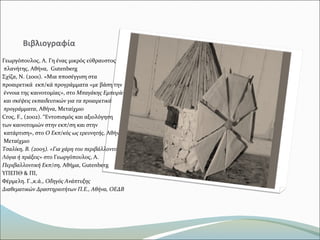 Βιβλιογραφία
Γεωργόπουλος, Α. Γη ένας μικρός εύθραυστος
πλανήτης, Αθήνα, Gutenberg
Σχίζα, Ν. (2001). «Μια πποσέγγιση στα
προαιρετικά εκπ/κά προγράμματα «με βάση την
έννοια της καινοτομίας», στο Μπαγάκης Εμπειρίες
και σκέψεις εκπαιδευτικών για τα προαιρετικά
προγράμματα, Αθήνα, Μεταίχμιο
Croς, F., (2002). “Εντοπισμός και αξιολόγηση
των καινοτομιών στην εκπ/ση και στην
κατάρτιση», στο Ο Εκπ/κός ως ερευνητής, Αθήνα,
Μεταίχμιο
Τσαλίκη, Β. (2005). «Για χάρη του περιβάλλοντος…»
Λόγια ή πράξεις» στο Γεωργόπουλος, Α.
Περιβαλλοντική Εκπ/ση, Αθήμα, Gutenberg
ΥΠΕΠΘ & ΠΙ,
Φέρμελη. Γ.,κ.ά., Οδηγός Ανάπτυξης
Διαθεματικών Δραστηριοτήτων Π.Ε., Αθήνα, ΟΕΔΒ
 