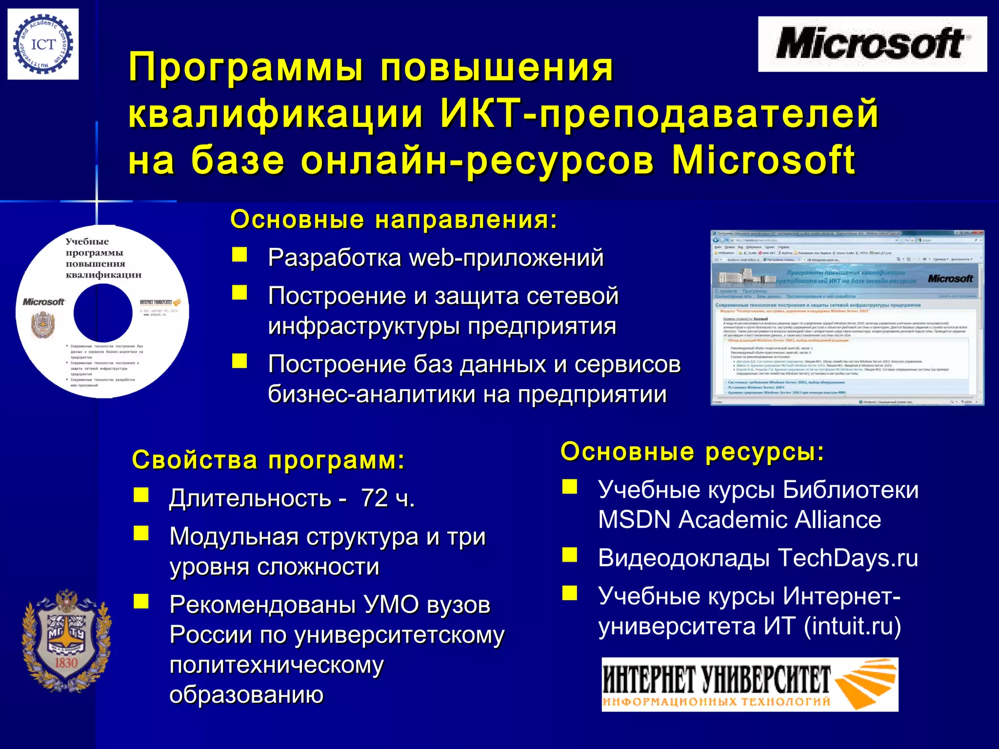 Программы повышенияПрограммы повышения
квалификации ИКТ-преподавателейквалификации ИКТ-преподавателей
на базе онлайн-ресурсовна базе онлайн-ресурсов MicrosoftMicrosoft
Основные направления:Основные направления:
 РазработкаРазработка webweb-приложений-приложений
 Построение и защита сетевойПостроение и защита сетевой
инфраструктуры предприятияинфраструктуры предприятия
 Построение баз данных и сервисовПостроение баз данных и сервисов
бизнес-аналитики на предприятиибизнес-аналитики на предприятии
Свойства программ:Свойства программ:
 Длительность - 72 ч.Длительность - 72 ч.
 Модульная структура и триМодульная структура и три
уровня сложностиуровня сложности
 Рекомендованы УМО вузовРекомендованы УМО вузов
России по университетскомуРоссии по университетскому
политехническомуполитехническому
образованиюобразованию
Основные ресурсы:Основные ресурсы:
 Учебные курсы Библиотеки
MSDN Academic Alliance
 Видеодоклады TechDays.ru
 Учебные курсы Интернет-
университета ИТ (intuit.ru)
 