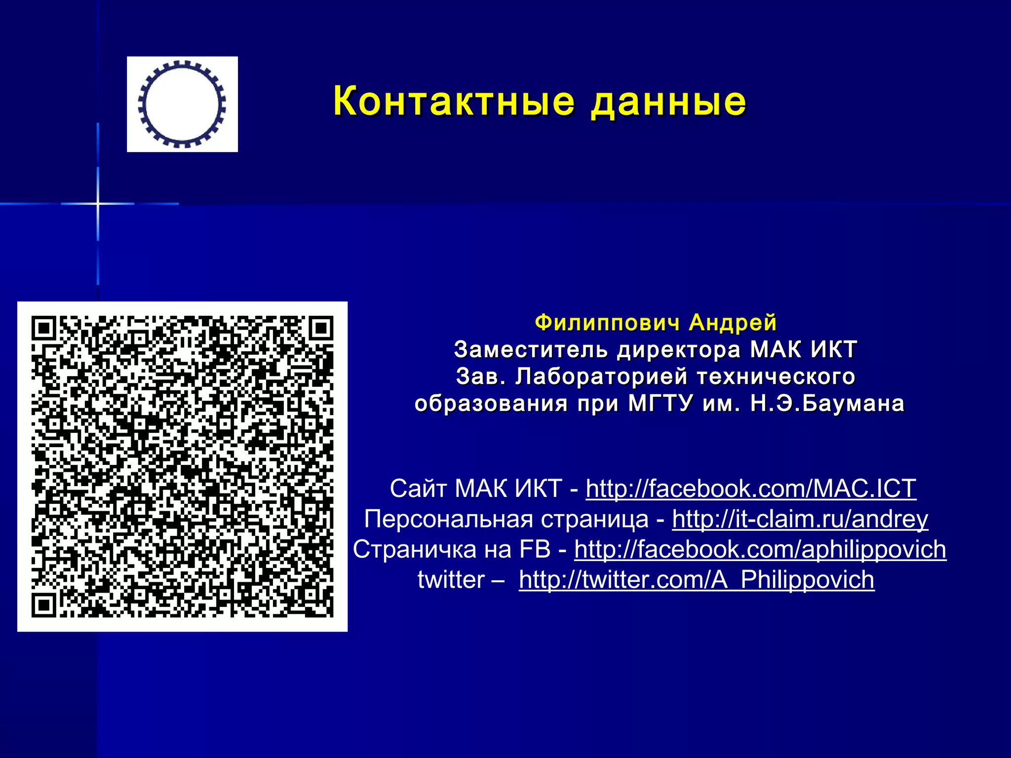 Контактные данныеКонтактные данные
Филиппович АндрейФилиппович Андрей
Заместитель директора МАК ИКТЗаместитель директора МАК ИКТ
Зав. Лабораторией техническогоЗав. Лабораторией технического
образования при МГТУ им. Н.Э.Бауманаобразования при МГТУ им. Н.Э.Баумана
Сайт МАК ИКТ - http://facebook.com/MAC.ICT
Персональная страница - http://it-claim.ru/andrey
Страничка на FB - http://facebook.com/aphilippovich
twitter – http://twitter.com/A_Philippovich
 