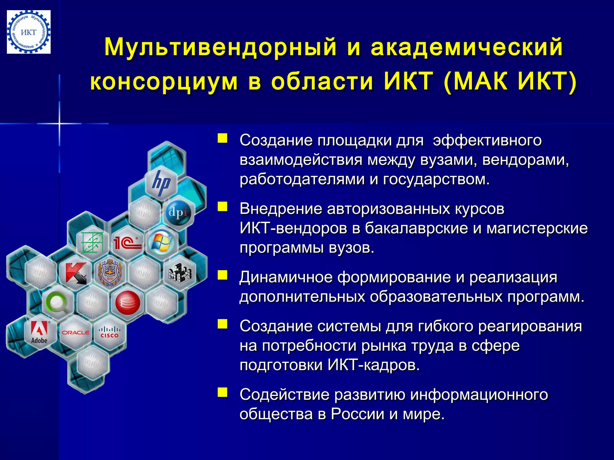 Мультивендорный и академическийМультивендорный и академический
консорциум в области ИКТ (МАК ИКТ)консорциум в области ИКТ (МАК ИКТ)
 Создание площадки для эффективногоСоздание площадки для эффективного
взаимодействия между вузами, вендорами,взаимодействия между вузами, вендорами,
работодателями и государством.работодателями и государством.
 Внедрение авторизованных курсовВнедрение авторизованных курсов
ИКТ-вендоров в бакалаврские и магистерскиеИКТ-вендоров в бакалаврские и магистерские
программыпрограммы вузов.вузов.
 Динамичное формирование и реализацияДинамичное формирование и реализация
дополнительных образовательных программдополнительных образовательных программ..
 Создание системы для гибкого реагированияСоздание системы для гибкого реагирования
на потребности рынка труда в сферена потребности рынка труда в сфере
подготовки ИКТ-кадров.подготовки ИКТ-кадров.
 Содействие развитию информационногоСодействие развитию информационного
общества в России и мире.общества в России и мире.
 