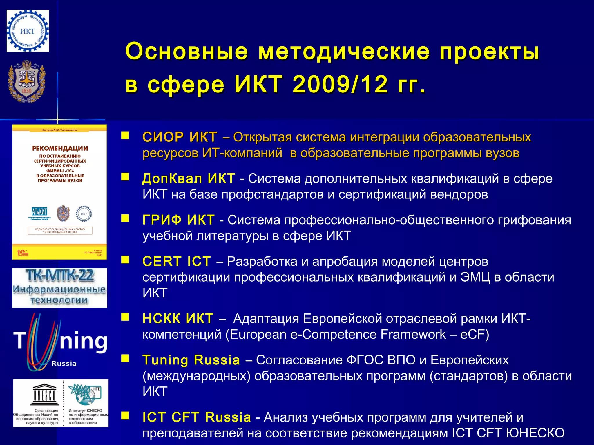 ОсновныеОсновные методические проектыметодические проекты
в сфере ИКТв сфере ИКТ 20092009//1212 гг.гг.
 СИОР ИКТСИОР ИКТ –– Открытая система интеграции образовательныхОткрытая система интеграции образовательных
ресурсов ИТ-компаний в образовательные программы вузовресурсов ИТ-компаний в образовательные программы вузов
 ДопКвал ИКТ - Система дополнительных квалификаций в сфере
ИКТ на базе профстандартов и сертификаций вендоров
 ГРИФ ИКТ - Система профессионально-общественного грифования
учебной литературы в сфере ИКТ
 CERT ICT – Разработка и апробация моделей центров
сертификации профессиональных квалификаций и ЭМЦ в области
ИКТ
 НСКК ИКТ – Адаптация Европейской отраслевой рамки ИКТ-
компетенций (European e-Competence Framework – eCF)
 Tuning Russia – Согласование ФГОС ВПО и Европейских
(международных) образовательных программ (стандартов) в области
ИКТ
 ICT CFT Russia - Анализ учебных программ для учителей и
преподавателей на соответствие рекомендациям ICT CFT ЮНЕСКО
 