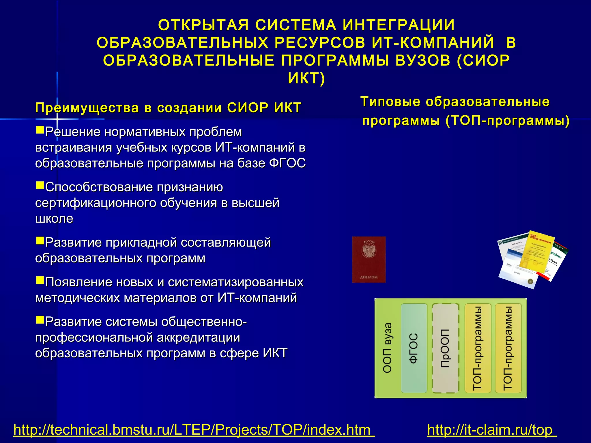 Типовые образовательныеТиповые образовательные
программыпрограммы (ТОП-программы)(ТОП-программы)
http://technical.bmstu.ru/LTEP/Projects/TOP/index.htm http://it-claim.ru/top
ОТКРЫТАЯ СИСТЕМА ИНТЕГРАЦИИ
ОБРАЗОВАТЕЛЬНЫХ РЕСУРСОВ ИТ-КОМПАНИЙ В
ОБРАЗОВАТЕЛЬНЫЕ ПРОГРАММЫ ВУЗОВ (СИОР
ИКТ)
Преимущества в создании СИОР ИКТПреимущества в создании СИОР ИКТ
Решение нормативных проблемРешение нормативных проблем
встраивания учебных курсов ИТ-компаний ввстраивания учебных курсов ИТ-компаний в
образовательные программы на базе ФГОСобразовательные программы на базе ФГОС
Способствование признаниюСпособствование признанию
сертификационного обучения в высшейсертификационного обучения в высшей
школешколе
Развитие прикладной составляющейРазвитие прикладной составляющей
образовательных программобразовательных программ
Появление новых и систематизированныхПоявление новых и систематизированных
методических материалов от ИТ-компанийметодических материалов от ИТ-компаний
Развитие системы общественно-Развитие системы общественно-
профессиональной аккредитациипрофессиональной аккредитации
образовательных программ в сфере ИКТобразовательных программ в сфере ИКТ
 