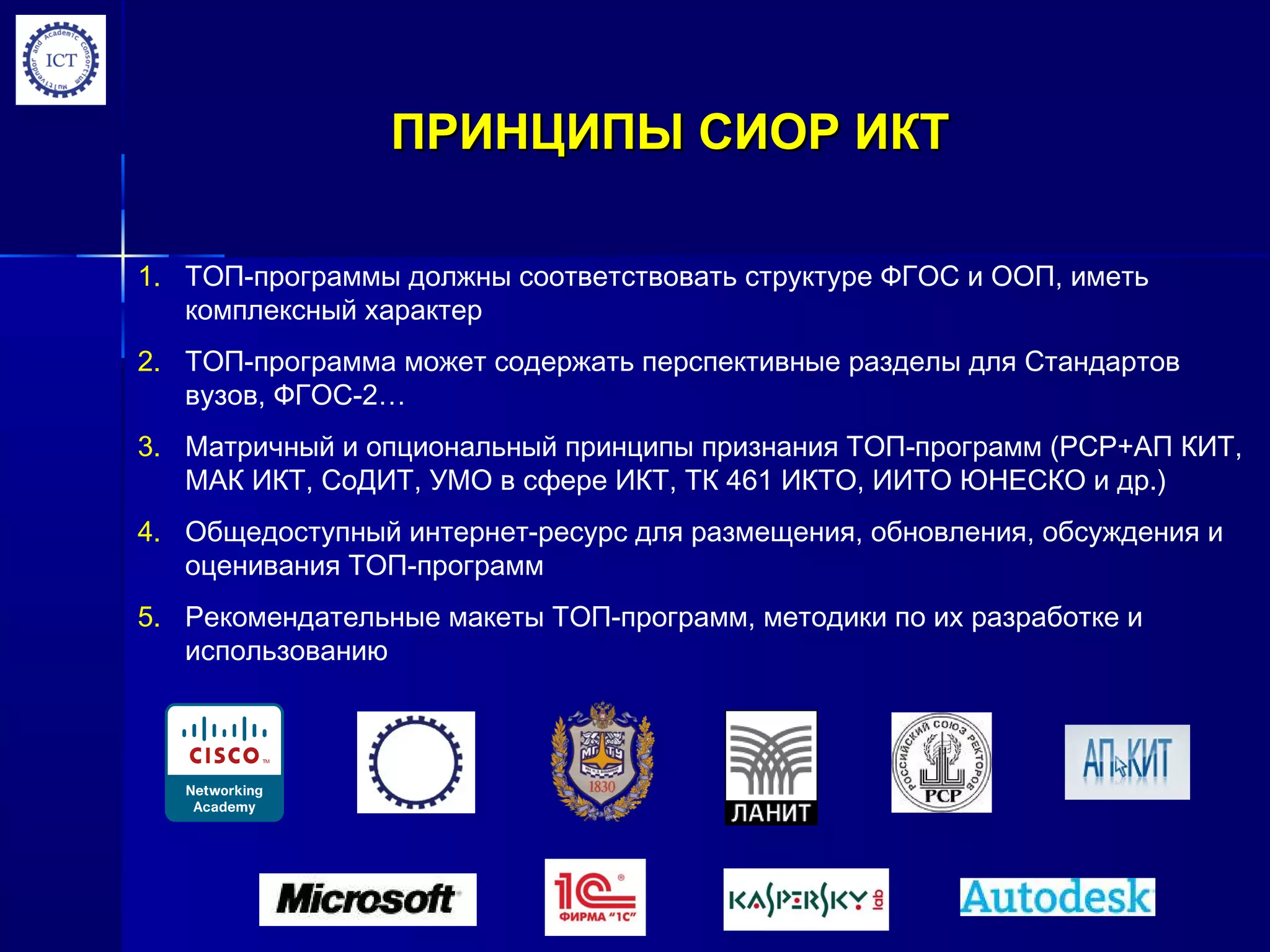 ПРИНЦИПЫ СИОР ИКТПРИНЦИПЫ СИОР ИКТ
1. ТОП-программы должны соответствовать структуре ФГОС и ООП, иметь
комплексный характер
2. ТОП-программа может содержать перспективные разделы для Стандартов
вузов, ФГОС-2…
3. Матричный и опциональный принципы признания ТОП-программ (РСР+АП КИТ,
МАК ИКТ, СоДИТ, УМО в сфере ИКТ, ТК 461 ИКТО, ИИТО ЮНЕСКО и др.)
4. Общедоступный интернет-ресурс для размещения, обновления, обсуждения и
оценивания ТОП-программ
5. Рекомендательные макеты ТОП-программ, методики по их разработке и
использованию
 