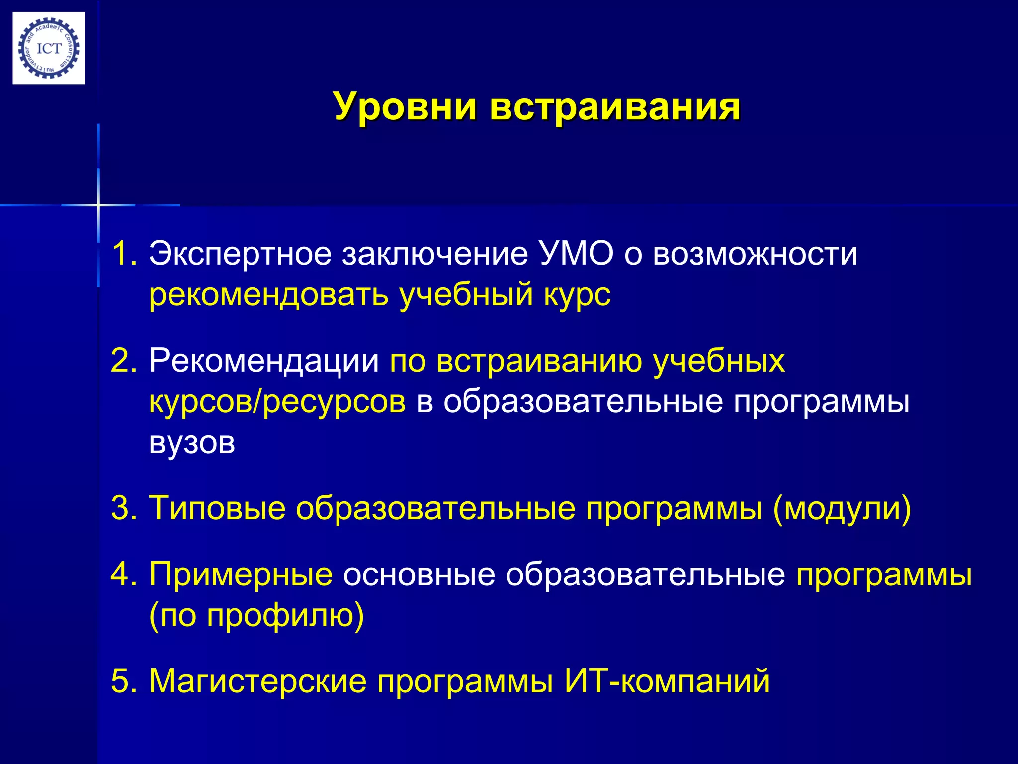 Уровни встраиванияУровни встраивания
1. Экспертное заключение УМО о возможности
рекомендовать учебный курс
2. Рекомендации по встраиванию учебных
курсов/ресурсов в образовательные программы
вузов
3. Типовые образовательные программы (модули)
4. Примерные основные образовательные программы
(по профилю)
5. Магистерские программы ИТ-компаний
 