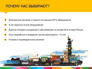 ПОЧЕМУ НАС ВЫБИРАЮТ?
Комплексное решение от одного поставщика ПО и оборудования
5 лет гарантии на все оборудование
Единые стандарты внедрения и обслуживания на основе SLA по всей России
Опыт разработки и внедрения систем мониторинга – 10 лет
Готовые и индивидуальные решения
 