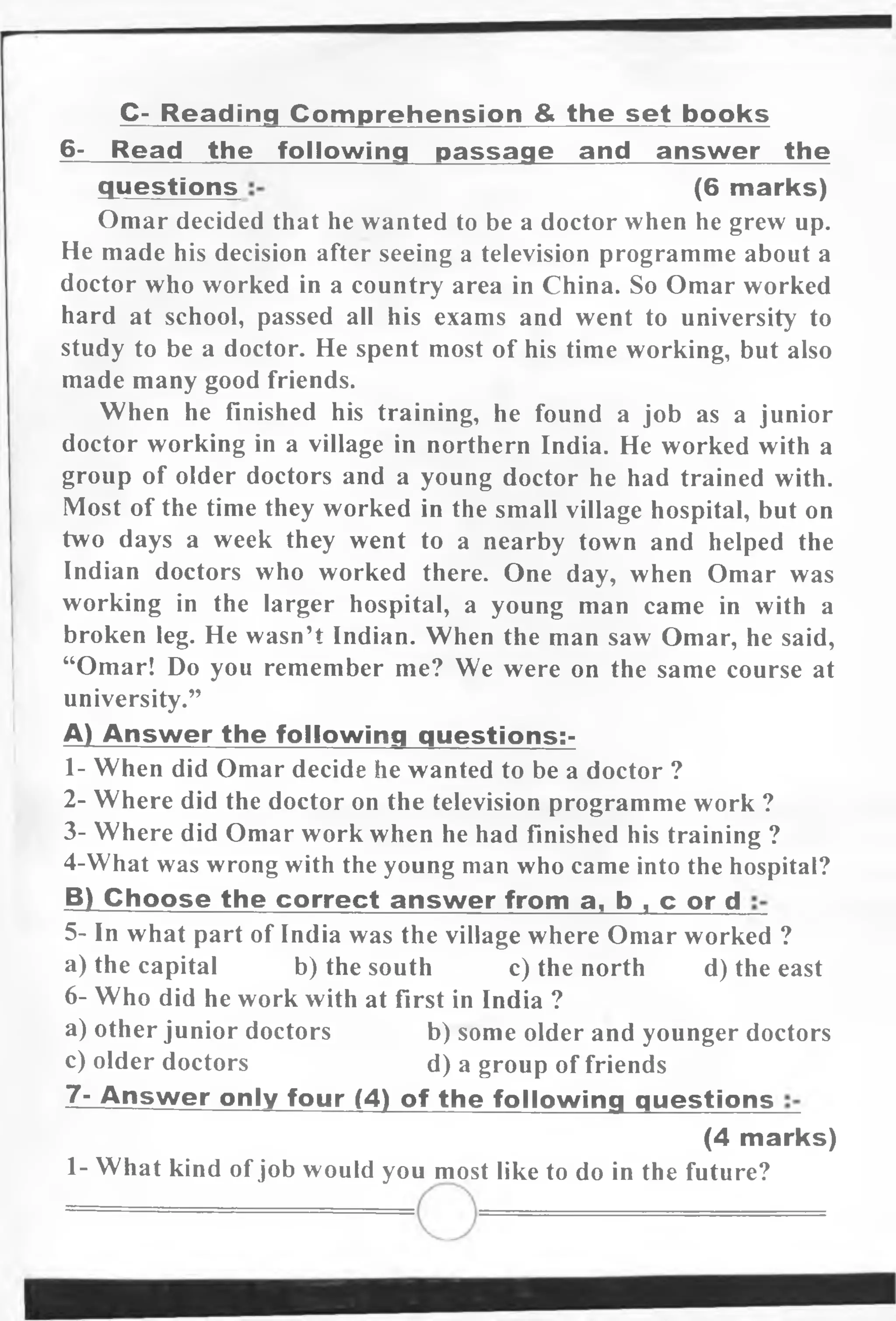 C- R eading Com prehension & the set books
6- Read the following passage and answer the
Omar decided that he wanted to be a doctor when he grew up.
He made his decision after seeing a television programme about a
doctor who worked in a country area in China. So Omar worked
hard at school, passed all his exams and went to university to
study to be a doctor. He spent most of his time working, but also
made many good friends.
When he finished his training, he found a job as a junior
doctor working in a village in northern India. He worked with a
group of older doctors and a young doctor he had trained with.
Most of the time they worked in the small village hospital, but on
two days a week they went to a nearby town and helped the
Indian doctors who worked there. One day, when Omar was
working in the larger hospital, a young man came in with a
broken leg. He wasn’t Indian. When the man saw Omar, he said,
“Omar! Do you remember me? We were on the same course at
university.”
A) Answ er the following questions:-
1- When did Omar decide he wanted to be a doctor ?
2- Where did the doctor on the television programme work ?
3- Where did Omar work when he had finished his training ?
4-What was wrong with the young man who came into the hospital?
B) Choose the correct answ er from a, b , c or d
5- In what part of India was the village where Omar worked ?
a) the capital b) the south c) the north d) the east
6- Who did he work with at first in India ?
a) other junior doctors b) some older and younger doctors
c) older doctors d) a group of friends
7- Answ er only four (4) of the following questions
1- What kind ofjob would you most like to do in the future?
questions (6 marks)
(4 marks)
 