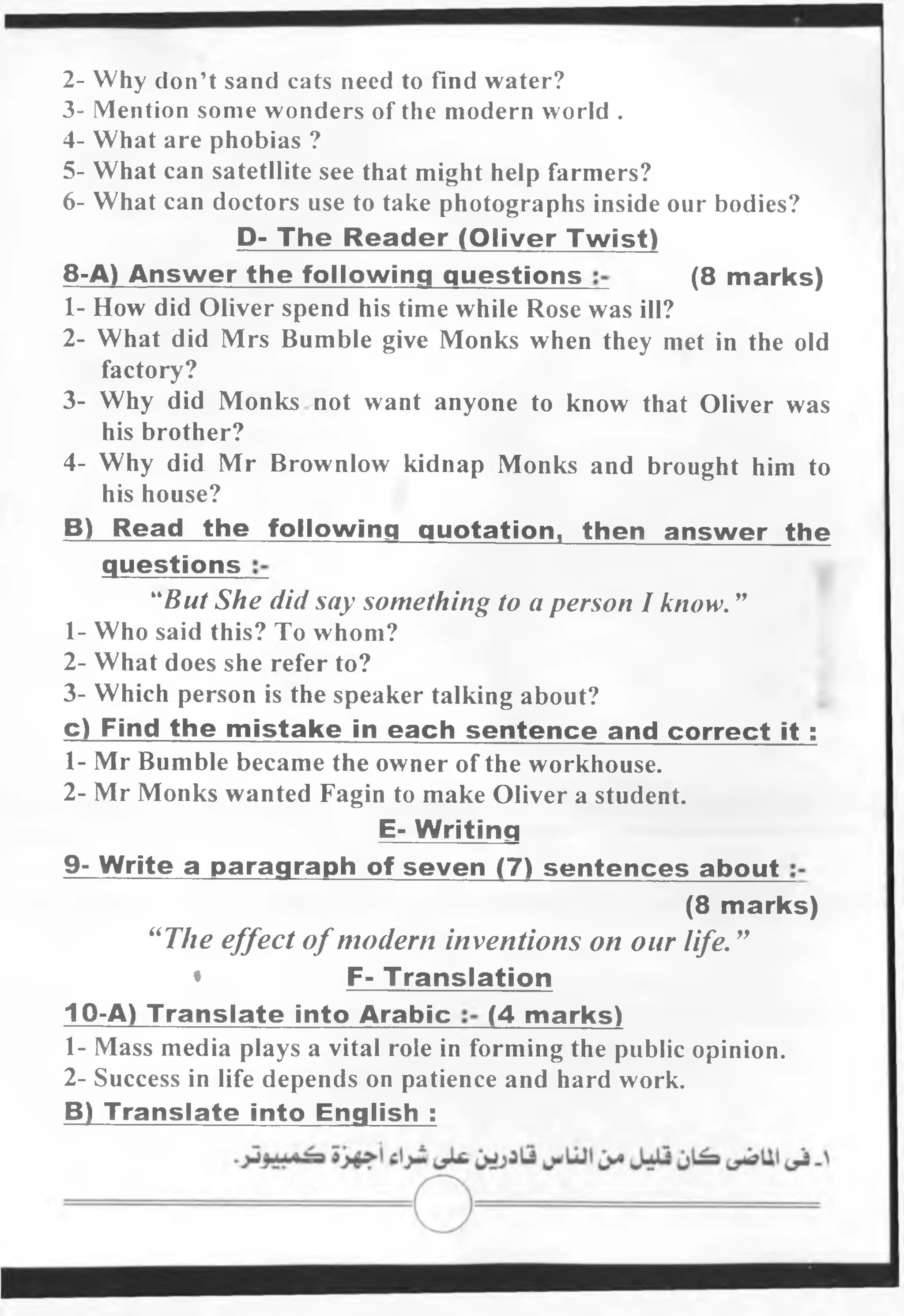 2- Why don’t sand cats need to find water?
3- Mention some wonders of the modern world .
4- What are phobias ?
5- What can satetllite see that might help farmers?
6- What can doctors use to take photographs inside our bodies?
D- The Reader (Oliver Twist)
8-A) Answ er the following questions (8 marks)
1- How did Oliver spend his time while Rose was ill?
2- What did Mrs Bumble give Monks when they met in the old
factory?
3- Why did Monks not want anyone to know that Oliver was
his brother?
4- Why did Mr Brownlow kidnap Monks and brought him to
his house?
B) Read the following quotation, then answer the
questions
“But She did say something to a person I know. ”
1- Who said this? To whom?
2- What does she refer to?
3- Which person is the speaker talking about?
c) Find the m istake in each sentence and correct it :
1- Mr Bumble became the owner of the workhouse.
2- Mr Monks wanted Fagin to make Oliver a student.
E- Writing
9- Write a paragraph of seven (7) sentences about
(8 marks)
“The effect ofmodern inventions on our life. ”
* F- Translation
10-A) Translate into Arabic (4 marks)
1- Mass media plays a vital role in forming the public opinion.
2- Success in life depends on patience and hard work.
B) Translate into English :
 