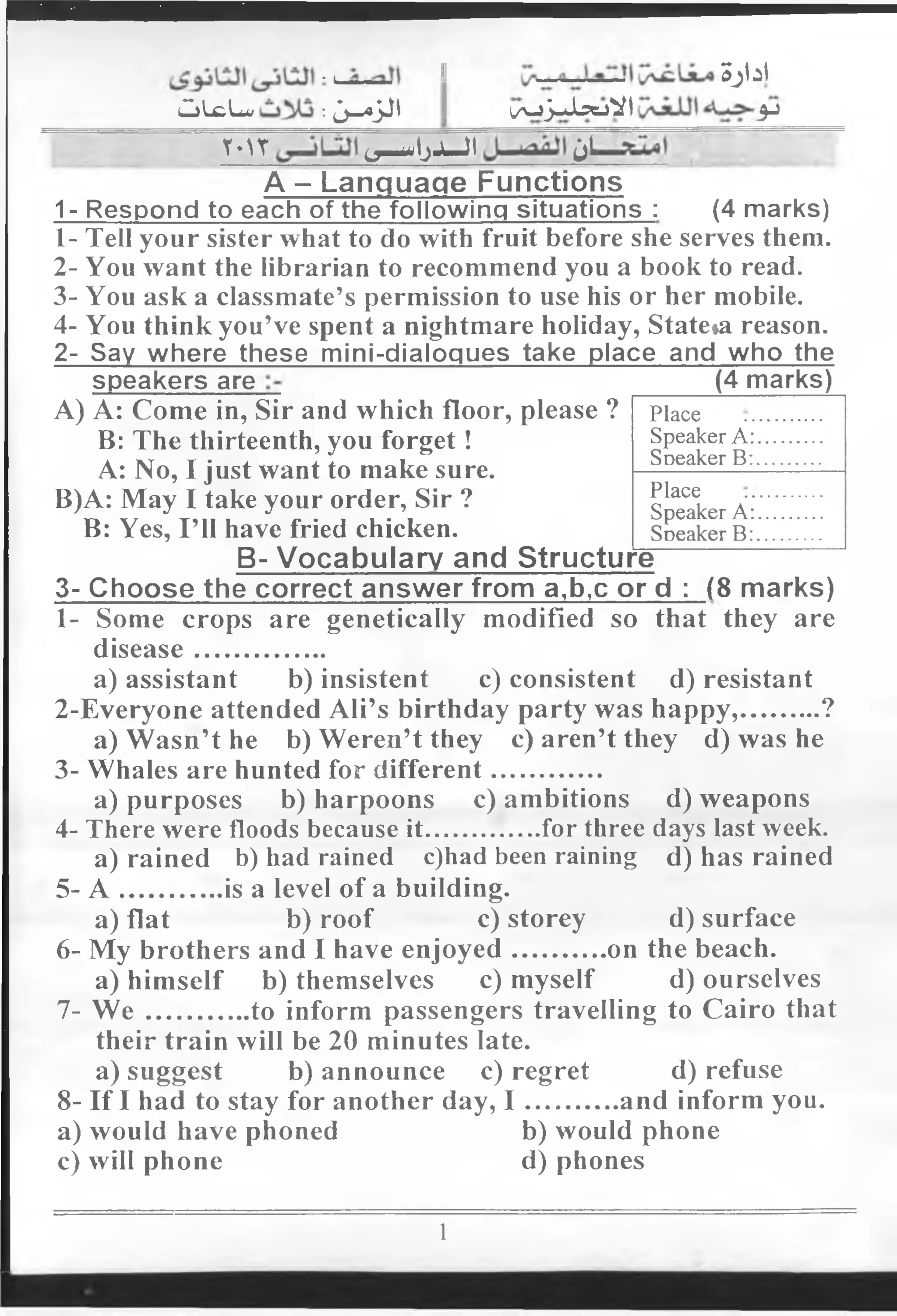 •i II Sjlil
CjLcLai :Jj—ajJI I i/jJ-Jl5ejVi 3J
'“ Y-U ^ IjJU JI jl
A - Language Functions
1- Respond to each of the following situations : (4 marks)
1- Tell your sister what to do with fruit before she serves them.
2- You want the librarian to recommend you a book to read.
3- You ask a classmate’s permission to use his or her mobile.
4- You think you’ve spent a nightmare holiday, State»a reason.
2- Say where these mini-dialoques take place and who the
speakers are _____ (4 marks)
A) A: Come in, Sir and which floor, please ?
B: The thirteenth, you forget!
A: No, I just want to make sure.
B)A: May I take your order, Sir ?
B: Yes, I’ll have fried chicken.
Place
Speaker A:.
Soeaker B:.
Place
Speaker A:.
Soeaker B:.
B- Vocabulary and Structure^
3- Choose the correct answer from a,b,c or d : (8 marks)
1- Some crops are genetically modified so that they are
disease....................
a) assistant b) insistent c) consistent d) resistant
2-Everyone attended Ali’s birthday party was happy,............?
a) Wasn’t he b) Weren’t they c) aren’t they d) was he
3-.Whales are hunted for different.................
a) purposes b) harpoons c) ambitions d) weapons
4- There were floods because it..................for three days last week.
a) rained b) had rained c)had been raining d) has rained
5- A ................is a level of a building.
a) flat b) roof c) storey d) surface
6- My brothers and I have enjoyed..............on the beach.
a) himself b) themselves c) myself d) ourselves
7- W e ................to inform passengers travelling to Cairo that
their train will be 20 minutes late.
a) suggest b) announce c) regret d) refuse
8- If I had to stay for another day, I ..............and inform you.
a) would have phoned b) would phone
c) will phone d) phones
1
 